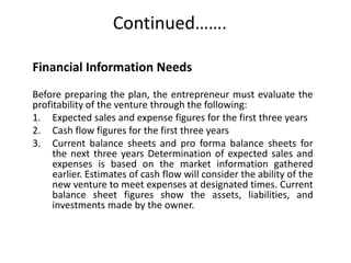 Continued…….
Financial Information Needs
Before preparing the plan, the entrepreneur must evaluate the
profitability of the venture through the following:
1. Expected sales and expense figures for the first three years
2. Cash flow figures for the first three years
3. Current balance sheets and pro forma balance sheets for
the next three years Determination of expected sales and
expenses is based on the market information gathered
earlier. Estimates of cash flow will consider the ability of the
new venture to meet expenses at designated times. Current
balance sheet figures show the assets, liabilities, and
investments made by the owner.
 