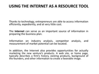 USING THE INTERNET AS A RESOURCE TOOL
Thanks to technology, entrepreneurs are able to access information
efficiently, expediently, and at very little cost.
The Internet can serve as an important source of information in
preparing the business plan.
Information on industry analysis, competitor analysis, and
measurement of market potential can be located.
In addition, the Internet also provides opportunities for actually
marketing the new venture’s products. A web site, or home page,
typically describes a firm’s history, existing products, background of
the founders, and other information to create a favorable image.
 