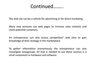 Continued……..
The web site can be a vehicle for advertising or for direct marketing.
Many new ventures use web pages to increase sales contacts and
reach potential customers.
An entrepreneur can also access competitors’ web sites to gain
knowledge of their strategy in the marketplace.
To gather information anonymously the entrepreneur can also
investigate newsgroups. All that is needed to use these sources is a
small investment in hardware and software.
 