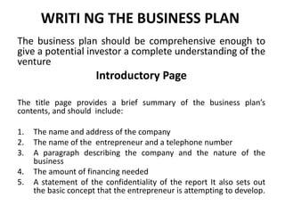 WRITI NG THE BUSINESS PLAN
The business plan should be comprehensive enough to
give a potential investor a complete understanding of the
venture
Introductory Page
The title page provides a brief summary of the business plan’s
contents, and should include:
1. The name and address of the company
2. The name of the entrepreneur and a telephone number
3. A paragraph describing the company and the nature of the
business
4. The amount of financing needed
5. A statement of the confidentiality of the report It also sets out
the basic concept that the entrepreneur is attempting to develop.
 