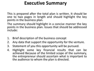 Executive Summary
This is prepared after the total plan is written. It should be
one to two pages in length and should highlight the key
points in the business plan.
The summary should highlight in a concise manner the key
points in the business plan. Issues that should be addressed
include:
1. Brief description of the business concept
2. Any data that support the opportunity for the venture.
3. Statement of you this opportunity will be pursued.
4. Highlight some key financial results that can be
achieved Because of the limited scope of the summary,
the entrepreneur should ascertain what is important to
the audience to whom the plan is directed.
 
