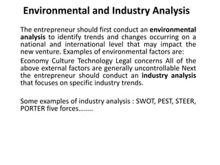 Environmental and Industry Analysis
The entrepreneur should first conduct an environmental
analysis to identify trends and changes occurring on a
national and international level that may impact the
new venture. Examples of environmental factors are:
Economy Culture Technology Legal concerns All of the
above external factors are generally uncontrollable Next
the entrepreneur should conduct an industry analysis
that focuses on specific industry trends.
Some examples of industry analysis : SWOT, PEST, STEER,
PORTER five forces……..
 