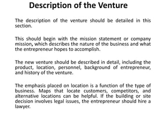 Description of the Venture
The description of the venture should be detailed in this
section.
This should begin with the mission statement or company
mission, which describes the nature of the business and what
the entrepreneur hopes to accomplish.
The new venture should be described in detail, including the
product, location, personnel, background of entrepreneur,
and history of the venture.
The emphasis placed on location is a function of the type of
business. Maps that locate customers, competitors, and
alternative locations can be helpful. If the building or site
decision involves legal issues, the entrepreneur should hire a
lawyer.
 