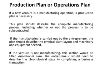 Production Plan or Operations Plan
If a new venture is a manufacturing operation, a production
plan is necessary.
This plan should describe the complete manufacturing
process, including whether or not the process is to be
subcontracted.
If the manufacturing is carried out by the entrepreneur, the
plan should describe the physical plant layout and machinery
and equipment needed.
If the venture is not manufacturing, this section would be
titled operational plan. The entrepreneur would need to
describe the chronological steps in completing a business
transaction
 