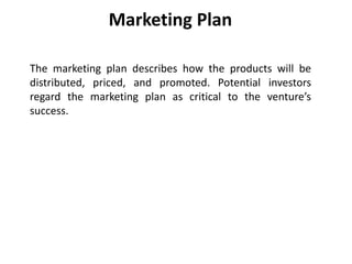 Marketing Plan
The marketing plan describes how the products will be
distributed, priced, and promoted. Potential investors
regard the marketing plan as critical to the venture’s
success.
 