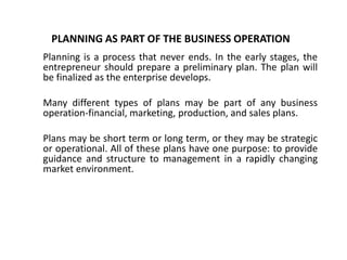 PLANNING AS PART OF THE BUSINESS OPERATION
Planning is a process that never ends. In the early stages, the
entrepreneur should prepare a preliminary plan. The plan will
be finalized as the enterprise develops.
Many different types of plans may be part of any business
operation-financial, marketing, production, and sales plans.
Plans may be short term or long term, or they may be strategic
or operational. All of these plans have one purpose: to provide
guidance and structure to management in a rapidly changing
market environment.
 