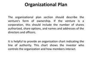 Organizational Plan
The organizational plan section should describe the
venture’s form of ownership. If the venture is a
corporation, this should include the number of shares
authorized, share options, and names and addresses of the
directors and officers.
It is helpful to provide an organization chart indicating the
line of authority. This chart shows the investor who
controls the organization and how members interact.
 