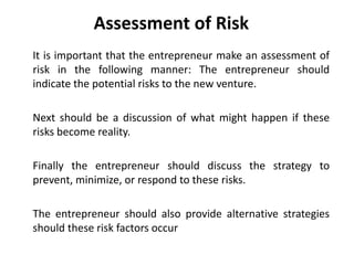 Assessment of Risk
It is important that the entrepreneur make an assessment of
risk in the following manner: The entrepreneur should
indicate the potential risks to the new venture.
Next should be a discussion of what might happen if these
risks become reality.
Finally the entrepreneur should discuss the strategy to
prevent, minimize, or respond to these risks.
The entrepreneur should also provide alternative strategies
should these risk factors occur
 