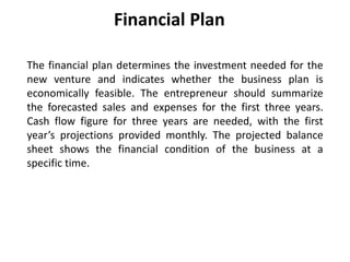 Financial Plan
The financial plan determines the investment needed for the
new venture and indicates whether the business plan is
economically feasible. The entrepreneur should summarize
the forecasted sales and expenses for the first three years.
Cash flow figure for three years are needed, with the first
year’s projections provided monthly. The projected balance
sheet shows the financial condition of the business at a
specific time.
 