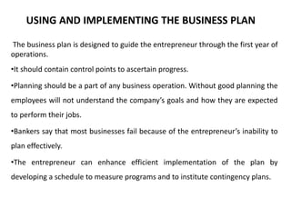 USING AND IMPLEMENTING THE BUSINESS PLAN
The business plan is designed to guide the entrepreneur through the first year of
operations.
•It should contain control points to ascertain progress.
•Planning should be a part of any business operation. Without good planning the
employees will not understand the company’s goals and how they are expected
to perform their jobs.
•Bankers say that most businesses fail because of the entrepreneur’s inability to
plan effectively.
•The entrepreneur can enhance efficient implementation of the plan by
developing a schedule to measure programs and to institute contingency plans.
 