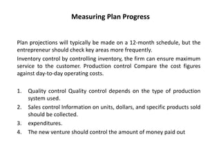 Measuring Plan Progress
Plan projections will typically be made on a 12-month schedule, but the
entrepreneur should check key areas more frequently.
Inventory control by controlling inventory, the firm can ensure maximum
service to the customer. Production control Compare the cost figures
against day-to-day operating costs.
1. Quality control Quality control depends on the type of production
system used.
2. Sales control Information on units, dollars, and specific products sold
should be collected.
3. expenditures.
4. The new venture should control the amount of money paid out
 