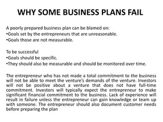 WHY SOME BUSINESS PLANS FAIL
A poorly prepared business plan can be blamed on:
•Goals set by the entrepreneurs that are unreasonable.
•Goals those are not measurable.
To be successful
•Goals should be specific.
•They should also be measurable and should be monitored over time.
The entrepreneur who has not made a total commitment to the business
will not be able to meet the venture’s demands of the venture. Investors
will not be positive about a venture that does not have full-time
commitment. Investors will typically expect the entrepreneur to make
significant financial commitment to the business. Lack of experience will
result in failure unless the entrepreneur can gain knowledge or team up
with someone. The entrepreneur should also document customer needs
before preparing the plan
 