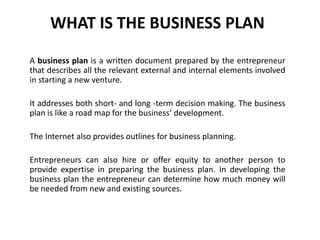 WHAT IS THE BUSINESS PLAN
A business plan is a written document prepared by the entrepreneur
that describes all the relevant external and internal elements involved
in starting a new venture.
It addresses both short- and long -term decision making. The business
plan is like a road map for the business’ development.
The Internet also provides outlines for business planning.
Entrepreneurs can also hire or offer equity to another person to
provide expertise in preparing the business plan. In developing the
business plan the entrepreneur can determine how much money will
be needed from new and existing sources.
 