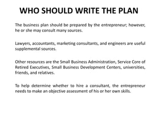 WHO SHOULD WRITE THE PLAN
The business plan should be prepared by the entrepreneur; however,
he or she may consult many sources.
Lawyers, accountants, marketing consultants, and engineers are useful
supplemental sources.
Other resources are the Small Business Administration, Service Core of
Retired Executives, Small Business Development Centers, universities,
friends, and relatives.
To help determine whether to hire a consultant, the entrepreneur
needs to make an objective assessment of his or her own skills.
 