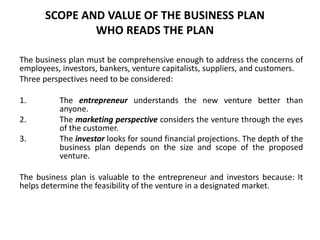 SCOPE AND VALUE OF THE BUSINESS PLAN
WHO READS THE PLAN
The business plan must be comprehensive enough to address the concerns of
employees, investors, bankers, venture capitalists, suppliers, and customers.
Three perspectives need to be considered:
1. The entrepreneur understands the new venture better than
anyone.
2. The marketing perspective considers the venture through the eyes
of the customer.
3. The investor looks for sound financial projections. The depth of the
business plan depends on the size and scope of the proposed
venture.
The business plan is valuable to the entrepreneur and investors because: It
helps determine the feasibility of the venture in a designated market.
 