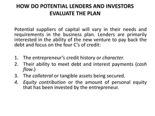HOW DO POTENTIAL LENDERS AND INVESTORS
EVALUATE THE PLAN
Potential suppliers of capital will vary in their needs and
requirements in the business plan. Lenders are primarily
interested in the ability of the new venture to pay back the
debt and focus on the four C’s of credit:
1. The entrepreneur’s credit history or character.
2. Their ability to meet debt and interest payments (cash
flow.)
3. The collateral or tangible assets being secured.
4. Equity contribution or the amount of personal equity
that has been invested by the entrepreneur.
 