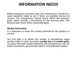 INFORMATION NEEDS
Before preparing a business plan, the entrepreneur should do a
quick feasibility study to see if there are possible barriers to
success. The entrepreneur should clearly define the venture’s
goals, which provide a framework for the business plan. The
business plan must reflect reasonable goals.
Market Information
It is important to know the market potential for the product or
service.
The first step is to define the market. A well-defined target
market makes it easier to project market size and market goals.
To assess the total market potential, the entrepreneur can use
trade associations, government reports, and published studies.
 