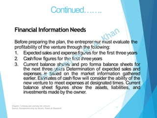 Continued…….
Financial Information Needs
Before preparing the plan, the entrepreneur must evaluate the
profitability of the venture through the following:
1. Expected salesand expensefigures for the first three years
2. Cashflow figures for the first threeyears
3. Current balance sheets and pro forma balance sheets for
the next three years Determination of expected sales and
expenses is based on the market information gathered
earlier. Estimates of cash flow will consider the ability of the
new venture to meet expenses at designated times. Current
balance sheet figures show the assets, liabilities, and
investments made by the owner.
Chapter: Creating and starting the venture
Source: Entrepreneurship by Hisrich, Peters & Shepherd
11
 