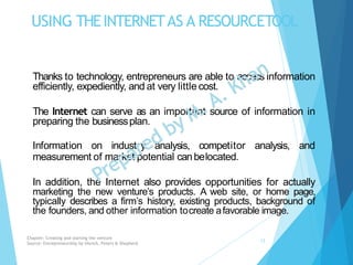 USING THEINTERNETAS A RESOURCETOOL
Thanks to technology, entrepreneurs are able to access information
efficiently, expediently, and at very little cost.
The Internet can serve as an important source of information in
preparing the businessplan.
Information on industry analysis, competitor analysis, and
measurement of market potential canbelocated.
In addition, the Internet also provides opportunities for actually
marketing the new venture’s products. A web site, or home page,
typically describes a firm’s history, existing products, background of
the founders, and other information tocreate afavorable image.
Chapter: Creating and starting the venture
Source: Entrepreneurship by Hisrich, Peters & Shepherd
12
 
