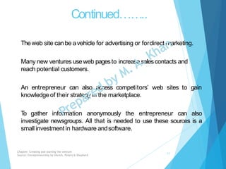 Continued……..
Theweb site canbe avehicle for advertising or fordirect marketing.
Many new ventures useweb pagesto increase salescontacts and
reach potential customers.
An entrepreneur can also access competitors’ web sites to gain
knowledgeof their strategy in the marketplace.
To gather information anonymously the entrepreneur can also
investigate newsgroups. All that is needed to use these sources is a
small investment in hardware andsoftware.
Chapter: Creating and starting the venture
Source: Entrepreneurship by Hisrich, Peters & Shepherd
13
 