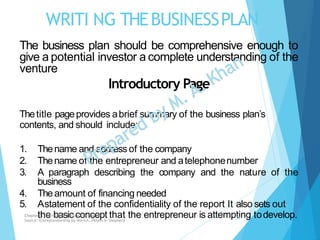 WRITI NG THEBUSINESSPLAN
The business plan should be comprehensive enough to
give a potential investor a complete understanding of the
venture
Introductory Page
Thetitle pageprovides abrief summary of the business plan’s
contents, and should include:
1. Thename and address of the company
2. Thename of the entrepreneur and atelephonenumber
3. A paragraph describing the company and the nature of the
business
4. Theamount of financing needed
5. Astatement of the confidentiality of the report It also sets out
the basic concept that the entrepreneur is attempting todevelop.Chapter: Creating and starting the venture
Source: Entrepreneurship by Hisrich, Peters & Shepherd
14
 