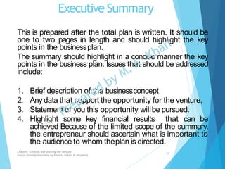 Executive Summary
This is prepared after the total plan is written. It should be
one to two pages in length and should highlight the key
points in the businessplan.
The summary should highlight in a concise manner the key
points in the business plan. Issues that should be addressed
include:
1. Brief description of the businessconcept
2. Any data that support the opportunity for the venture.
3. Statement of you this opportunity willbe pursued.
4. Highlight some key financial results that can be
achieved Because of the limited scope of the summary,
the entrepreneur should ascertain what is important to
the audience to whom theplan is directed.
Chapter: Creating and starting the venture
Source: Entrepreneurship by Hisrich, Peters & Shepherd
15
 