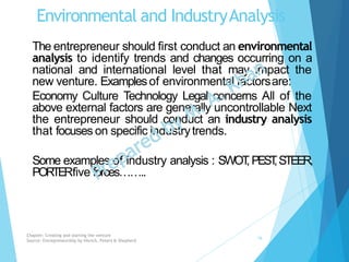 Environmental and IndustryAnalysis
The entrepreneur should first conduct an environmental
analysis to identify trends and changes occurring on a
national and international level that may impact the
new venture. Examplesof environmental factorsare:
Economy Culture Technology Legal concerns All of the
above external factors are generally uncontrollable Next
the entrepreneur should conduct an industry analysis
that focuses on specific industrytrends.
Some examples of industry analysis : SWOT,PEST,STEER,
PORTERfive forces……..
Chapter: Creating and starting the venture
Source: Entrepreneurship by Hisrich, Peters & Shepherd
16
 