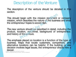 Description of theVenture
The description of the venture should be detailed in this
section.
This should begin with the mission statement or company
mission, which describes the nature of the business and what
the entrepreneur hopes to accomplish.
The new venture should be described in detail, including the
product, location, personnel, background of entrepreneur,
and history of theventure.
The emphasis placed on location is a function of the type of
business. Maps that locate customers, competitors, and
alternative locations can be helpful. If the building or site
decision involves legal issues, the entrepreneur should hire a
lawyer.Chapter: Creating and starting the venture
Source: Entrepreneurship by Hisrich, Peters & Shepherd
17
 