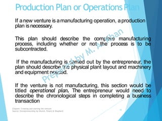 Production Plan or OperationsPlan
If anew venture is amanufacturing operation, aproduction
plan is necessary.
describe the complete manufacturing
whether or not the process is to be
This plan should
process, including
subcontracted.
If the manufacturing is carried out by the entrepreneur, the
plan should describe the physical plant layout and machinery
and equipment needed.
If the venture is not manufacturing, this section would be
titled operational plan. The entrepreneur would need to
describe the chronological steps in completing a business
transaction
Chapter: Creating and starting the venture
Source: Entrepreneurship by Hisrich, Peters & Shepherd
18
 