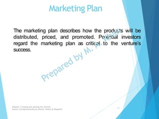 Marketing Plan
The marketing plan describes how the products will be
distributed, priced, and promoted. Potential investors
regard the marketing plan as critical to the venture’s
success.
Chapter: Creating and starting the venture
Source: Entrepreneurship by Hisrich, Peters & Shepherd
19
 