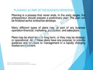 PLANNING AS PARTOFTHEBUSINESSOPERATION
Planning is a process that never ends. In the early stages, the
entrepreneur should prepare a preliminary plan. The plan will
be finalized asthe enterprise develops.
Many different types of plans may be part of any business
operation-financial, marketing, production, and salesplans.
Plans may be short term or long term, or they may be strategic
or operational. All of these plans have one purpose: to provide
guidance and structure to management in a rapidly changing
market environment.
Chapter: Creating and starting the venture
Source: Entrepreneurship by Hisrich, Peters & Shepherd
2
 