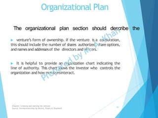 Organizational Plan
 venture’s form of ownership. If the venture is a corporation,
this should include the number of shares authorized, share options,
and namesand addressesof the directors andofficers.
 It is helpful to provide an organization chart indicating the
line of authority. This chart shows the investor who controls the
organization and how membersinteract.
The organizational plan section should describe the
Chapter: Creating and starting the venture
Source: Entrepreneurship by Hisrich, Peters & Shepherd
20
 
