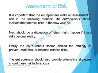 Assessment ofRisk
It is important that the entrepreneur make an assessment of
risk in the following manner: The entrepreneur should
indicate the potential risks to the new venture.
Next should be a discussion of what might happen if these
risks become reality.
Finally the entrepreneur should discuss the strategy to
prevent, minimize, or respond tothese risks.
The entrepreneur should also provide alternative strategies
should these risk factorsoccurChapter: Creating and starting the venture
Source: Entrepreneurship by Hisrich, Peters & Shepherd
21
 