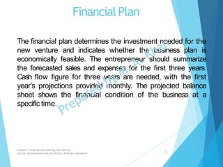 FinancialPlan
The financial plan determines the investment needed for the
new venture and indicates whether the business plan is
economically feasible. The entrepreneur should summarize
the forecasted sales and expenses for the first three years.
Cash flow figure for three years are needed, with the first
year’s projections provided monthly. The projected balance
sheet shows the financial condition of the business at a
specific time.
Chapter: Creating and starting the venture
Source: Entrepreneurship by Hisrich, Peters & Shepherd
22
 