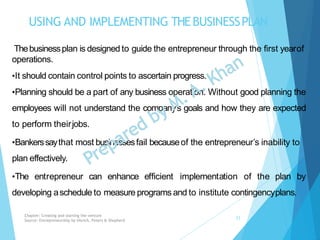USING AND IMPLEMENTING THEBUSINESSPLAN
Thebusinessplan is designed to guide the entrepreneur through the first yearof
operations.
•It should contain control points to ascertain progress.
•Planning should be a part of any business operation. Without good planning the
employees will not understand the company’s goals and how they are expected
to perform theirjobs.
•Bankerssaythat most businessesfail becauseof the entrepreneur’s inability to
plan effectively.
•The entrepreneur can enhance efficient implementation of the plan by
developing aschedule to measure programs and to institute contingencyplans.
Chapter: Creating and starting the venture
Source: Entrepreneurship by Hisrich, Peters & Shepherd
23
 