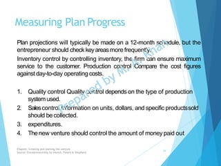 Measuring Plan Progress
Plan projections will typically be made on a 12-month schedule, but the
entrepreneur should check keyareasmore frequently.
Inventory control by controlling inventory, the firm can ensure maximum
service to the customer. Production control Compare the cost figures
against day-to-day operatingcosts.
1. Quality control Quality control depends on the type of production
system used.
2. Salescontrol Information on units, dollars, and specific productssold
should be collected.
3. expenditures.
4. Thenew venture should control the amount of money paid out
Chapter: Creating and starting the venture
Source: Entrepreneurship by Hisrich, Peters & Shepherd
24
 