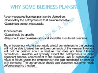 WHY SOME BUSINESS PLANSFAIL
Apoorly prepared business plan canbe blamed on:
•Goalsset by the entrepreneurs that areunreasonable.
•Goalsthose are not measurable.
Tobesuccessful
•Goalsshould be specific.
•Theyshould also be measurable and should be monitored over time.
The entrepreneur who has not made a total commitment to the business
will not be able to meet the venture’s demands of the venture. Investors
will not be positive about a venture that does not have full-time
commitment. Investors will typically expect the entrepreneur to make
significant financial commitment to the business. Lack of experience will
result in failure unless the entrepreneur can gain knowledge or team up
with someone. The entrepreneur should also document customer needs
before preparing the planChapter: Creating and starting the venture
Source: Entrepreneurship by Hisrich, Peters & Shepherd
25
 