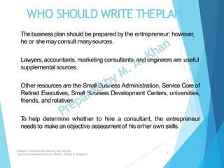 WHO SHOULD WRITE THEPLAN
Thebusinessplan should be prepared by the entrepreneur; however,
he or shemayconsult manysources.
Lawyers,accountants, marketing consultants, and engineers are useful
supplemental sources.
Other resources are the Small Business Administration, Service Core of
Retired Executives, Small Business Development Centers, universities,
friends, andrelatives.
To help determine whether to hire a consultant, the entrepreneur
needs to makean objective assessmentof his orher own skills.
Chapter: Creating and starting the venture
Source: Entrepreneurship by Hisrich, Peters & Shepherd
4
 