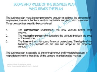 SCOPEAND VALUEOFTHEBUSINESS PLAN
WHO READS THEPLAN
Thebusinessplan must be comprehensive enough to addressthe concerns of
employees, investors, bankers, venture capitalists, suppliers, and customers.
Three perspectives need to beconsidered:
1. The entrepreneur understands the new venture better than
anyone.
2.
3.
The marketing perspective considers the venture through the eyes
of the customer.
The investor looks for sound financial projections. The depth of the
business plan depends on the size and scope of the proposed
venture.
Thebusinessplan is valuable to the entrepreneur and investorsbecause: It
helps determine the feasibility of the venture in adesignated market.
Chapter: Creating and starting the venture
Source: Entrepreneurship by Hisrich, Peters & Shepherd
5
 