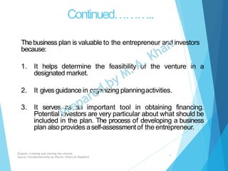 Continued………..
Thebusiness plan is valuable to the entrepreneur and investors
because:
1. It helps determine the feasibility of the venture in a
designated market.
2. It gives guidance in organizing planningactivities.
3. It serves as an important tool in obtaining financing.
Potential investors are very particular about what should be
included in the plan. The process of developing a business
plan also provides aself-assessmentof the entrepreneur.
Chapter: Creating and starting the venture
Source: Entrepreneurship by Hisrich, Peters & Shepherd
6
 