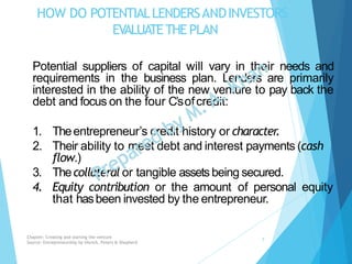 HOW DO POTENTIALLENDERSANDINVESTORS
EVALUATETHE PLAN
Potential suppliers of capital will vary in their needs and
requirements in the business plan. Lenders are primarily
interested in the ability of the new venture to pay back the
debt and focus on the four C’sofcredit:
1. Theentrepreneur’s credit history or character.
2. Their ability to meet debt and interest payments (cash
flow.)
3. Thecollateral or tangible assetsbeing secured.
4. Equity contribution or the amount of personal equity
that hasbeen invested by the entrepreneur.
Chapter: Creating and starting the venture
Source: Entrepreneurship by Hisrich, Peters & Shepherd
7
 