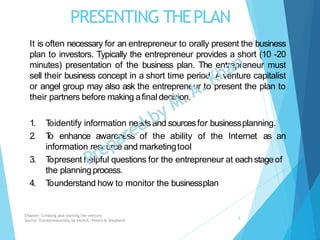 PRESENTING THEPLAN
It is often necessary for an entrepreneur to orally present the business
plan to investors. Typically the entrepreneur provides a short (10 -20
minutes) presentation of the business plan. The entrepreneur must
sell their business concept in a short time period. A venture capitalist
or angel group may also ask the entrepreneur to present the plan to
their partners before making afinal decision.
1. Toidentify information needsand sourcesfor businessplanning.
2. To enhance awareness of the ability of the Internet as an
information resource and marketingtool
3. Topresent helpful questions for the entrepreneur at eachstageof
the planningprocess.
4. Tounderstand how to monitor the businessplan
Chapter: Creating and starting the venture
Source: Entrepreneurship by Hisrich, Peters & Shepherd
8
 