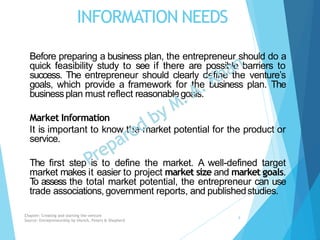 INFORMATION NEEDS
Before preparing a business plan, the entrepreneur should do a
quick feasibility study to see if there are possible barriers to
success. The entrepreneur should clearly define the venture’s
goals, which provide a framework for the business plan. The
businessplan must reflect reasonablegoals.
Market Information
It is important to know the market potential for the product or
service.
The first step is to define the market. A well-defined target
market makes it easier to project market size and market goals.
To assess the total market potential, the entrepreneur can use
trade associations, government reports, and publishedstudies.
Chapter: Creating and starting the venture
Source: Entrepreneurship by Hisrich, Peters & Shepherd
9
 