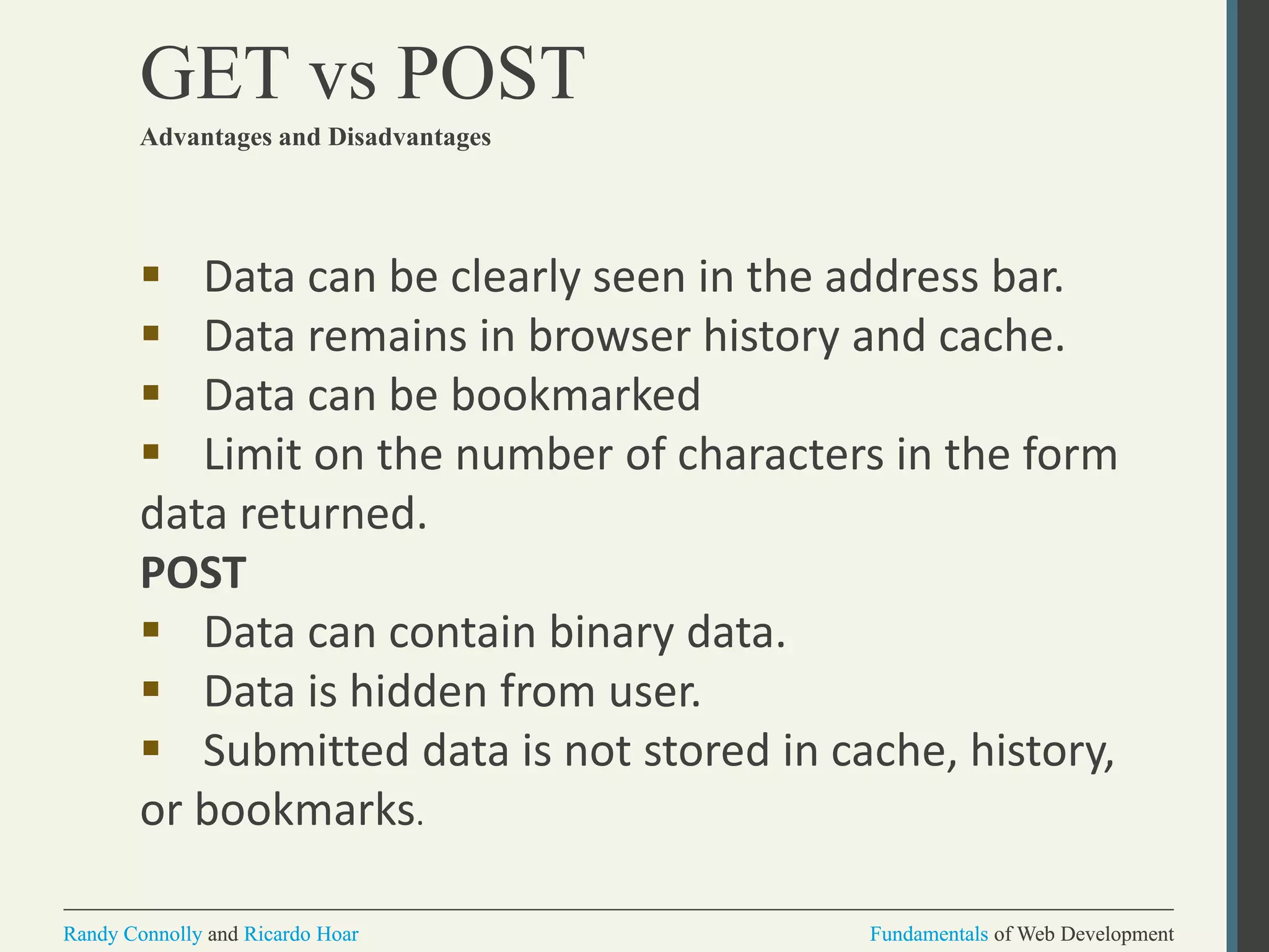 Fundamentals of Web DevelopmentRandy Connolly and Ricardo Hoar Fundamentals of Web DevelopmentRandy Connolly and Ricardo Hoar
GET vs POST
Advantages and Disadvantages
 Data can be clearly seen in the address bar.
 Data remains in browser history and cache.
 Data can be bookmarked
 Limit on the number of characters in the form
data returned.
POST
 Data can contain binary data.
 Data is hidden from user.
 Submitted data is not stored in cache, history,
or bookmarks.
 