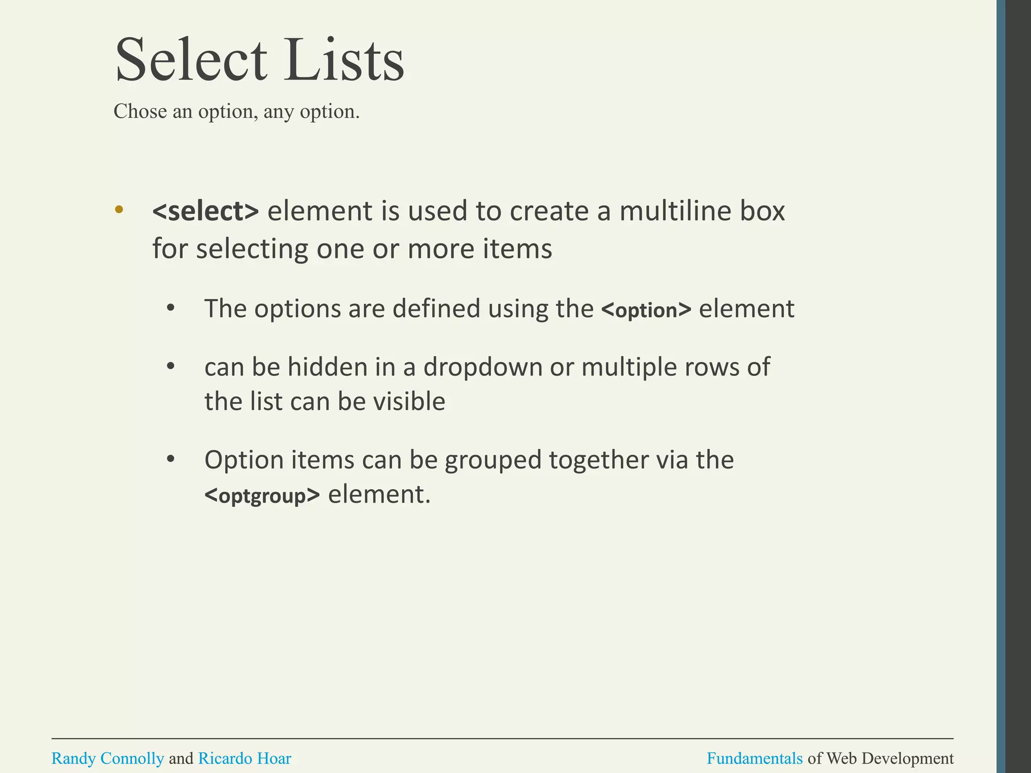 Fundamentals of Web DevelopmentRandy Connolly and Ricardo Hoar Fundamentals of Web DevelopmentRandy Connolly and Ricardo Hoar
Select Lists
Chose an option, any option.
• <select> element is used to create a multiline box
for selecting one or more items
• The options are defined using the <option> element
• can be hidden in a dropdown or multiple rows of
the list can be visible
• Option items can be grouped together via the
<optgroup> element.
 