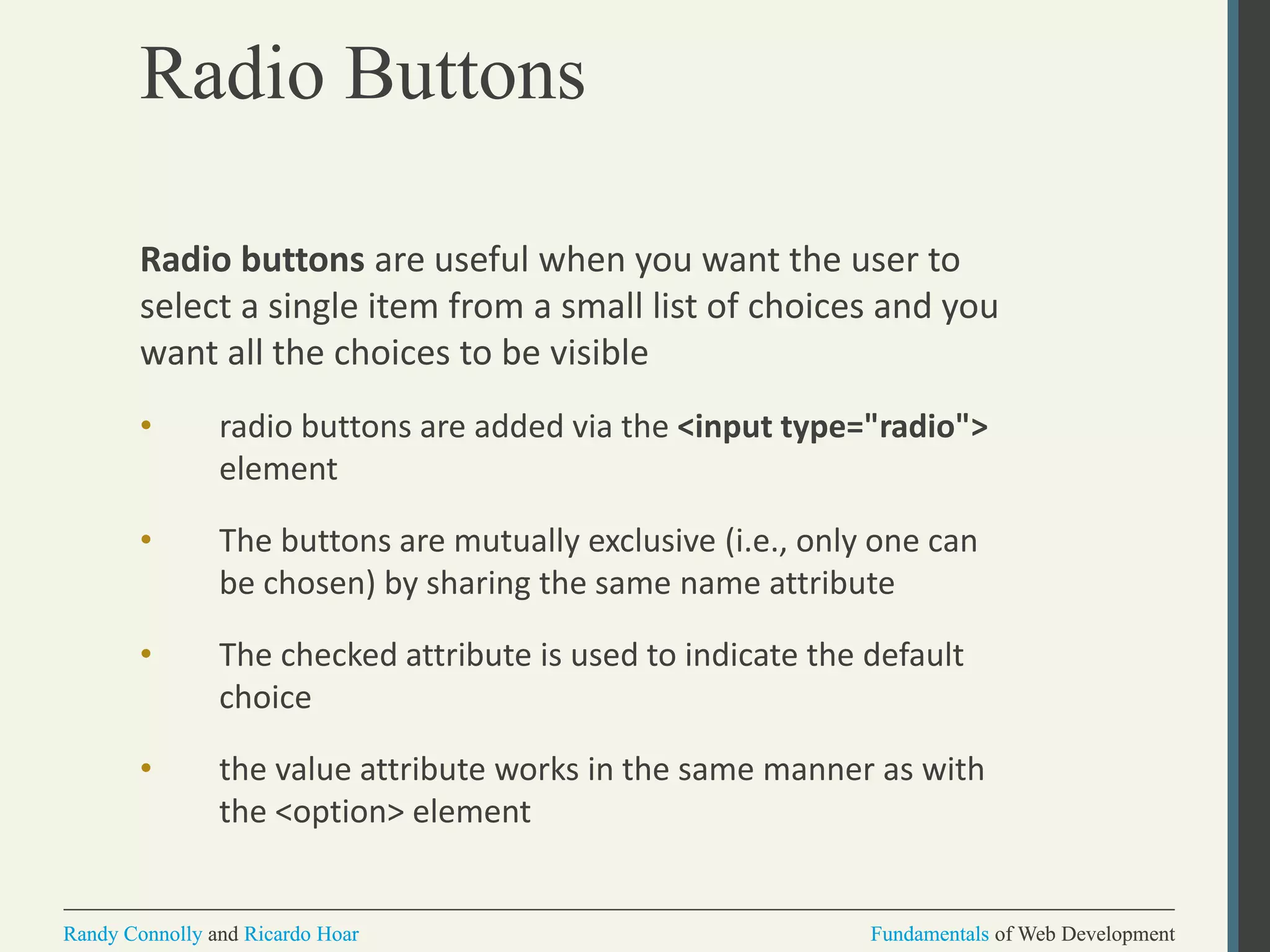 Fundamentals of Web DevelopmentRandy Connolly and Ricardo Hoar Fundamentals of Web DevelopmentRandy Connolly and Ricardo Hoar
Radio Buttons
Radio buttons are useful when you want the user to
select a single item from a small list of choices and you
want all the choices to be visible
• radio buttons are added via the <input type="radio">
element
• The buttons are mutually exclusive (i.e., only one can
be chosen) by sharing the same name attribute
• The checked attribute is used to indicate the default
choice
• the value attribute works in the same manner as with
the <option> element
 