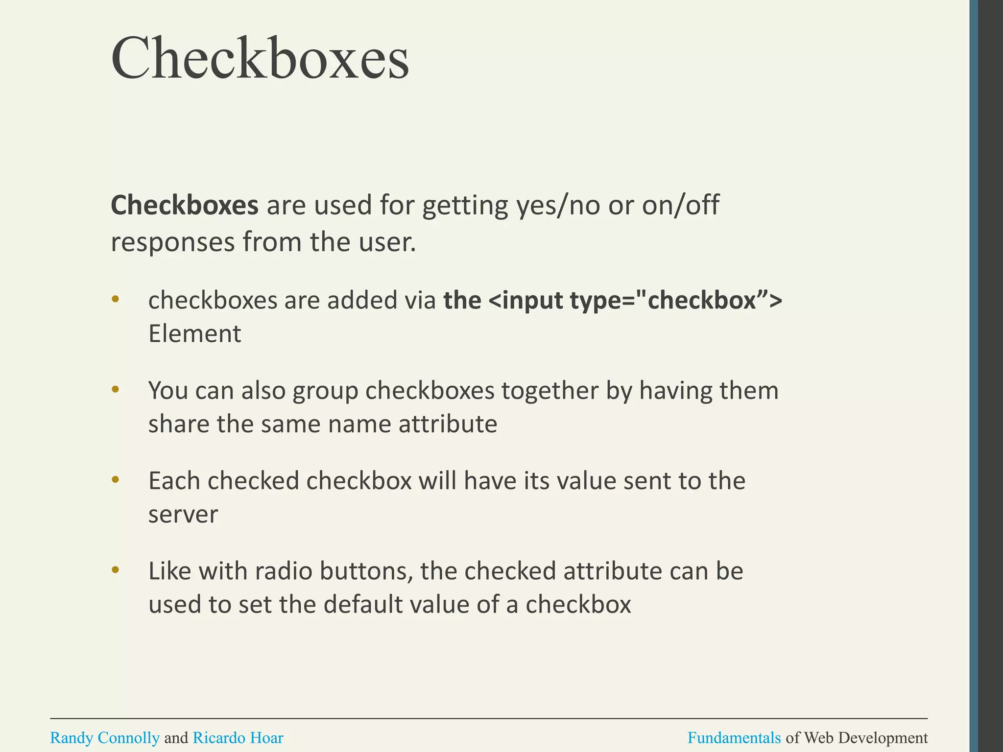 Fundamentals of Web DevelopmentRandy Connolly and Ricardo Hoar Fundamentals of Web DevelopmentRandy Connolly and Ricardo Hoar
Checkboxes
Checkboxes are used for getting yes/no or on/off
responses from the user.
• checkboxes are added via the <input type="checkbox”>
Element
• You can also group checkboxes together by having them
share the same name attribute
• Each checked checkbox will have its value sent to the
server
• Like with radio buttons, the checked attribute can be
used to set the default value of a checkbox
 