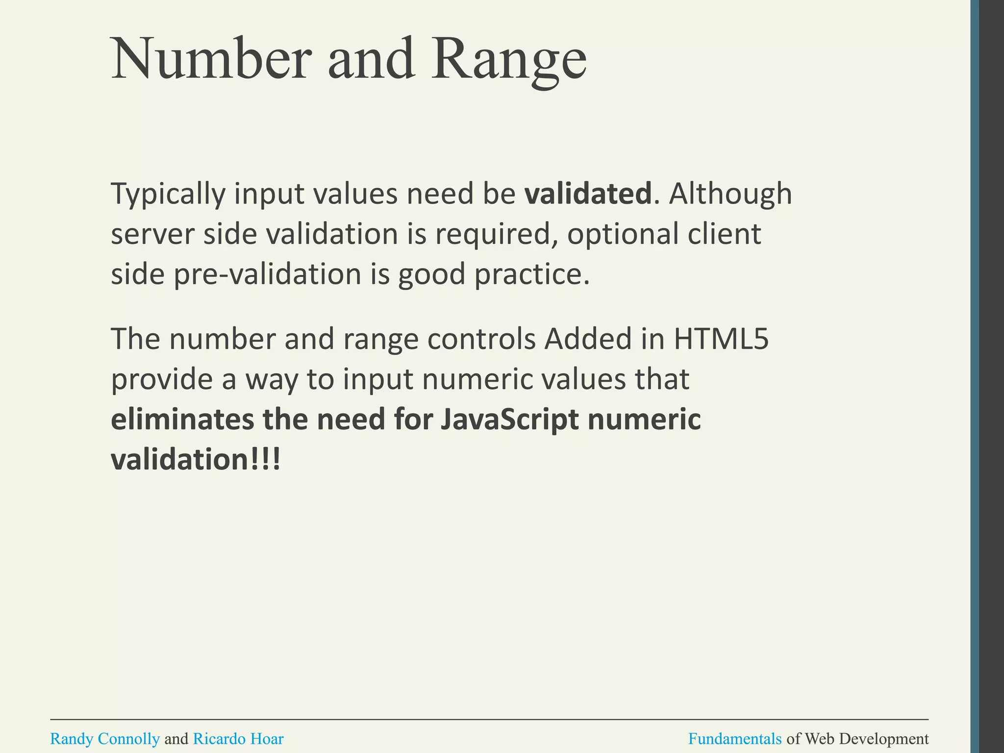 Fundamentals of Web DevelopmentRandy Connolly and Ricardo Hoar Fundamentals of Web DevelopmentRandy Connolly and Ricardo Hoar
Number and Range
Typically input values need be validated. Although
server side validation is required, optional client
side pre-validation is good practice.
The number and range controls Added in HTML5
provide a way to input numeric values that
eliminates the need for JavaScript numeric
validation!!!
 