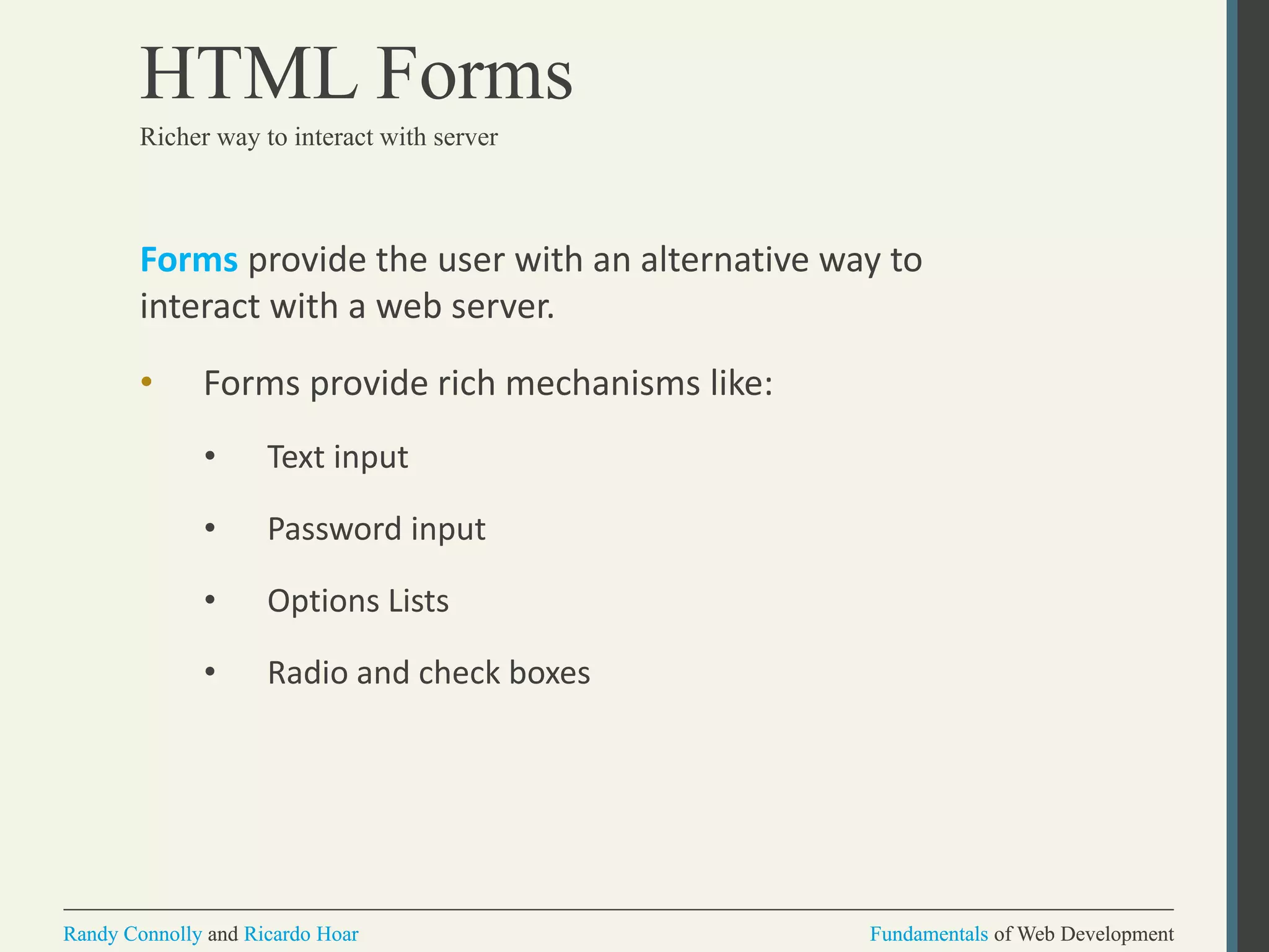 Fundamentals of Web DevelopmentRandy Connolly and Ricardo Hoar Fundamentals of Web DevelopmentRandy Connolly and Ricardo Hoar
HTML Forms
Forms provide the user with an alternative way to
interact with a web server.
• Forms provide rich mechanisms like:
• Text input
• Password input
• Options Lists
• Radio and check boxes
Richer way to interact with server
 