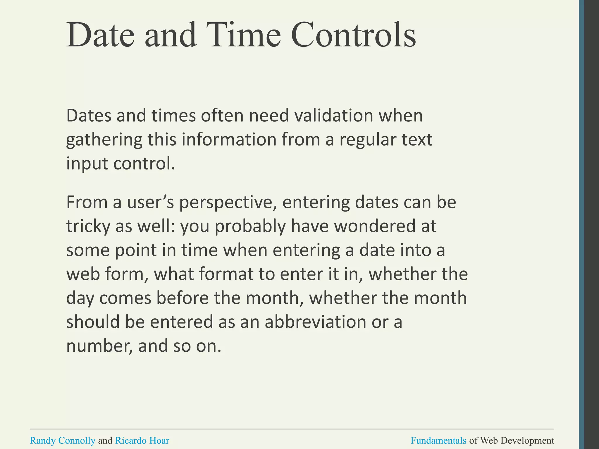 Fundamentals of Web DevelopmentRandy Connolly and Ricardo Hoar Fundamentals of Web DevelopmentRandy Connolly and Ricardo Hoar
Date and Time Controls
Dates and times often need validation when
gathering this information from a regular text
input control.
From a user’s perspective, entering dates can be
tricky as well: you probably have wondered at
some point in time when entering a date into a
web form, what format to enter it in, whether the
day comes before the month, whether the month
should be entered as an abbreviation or a
number, and so on.
 